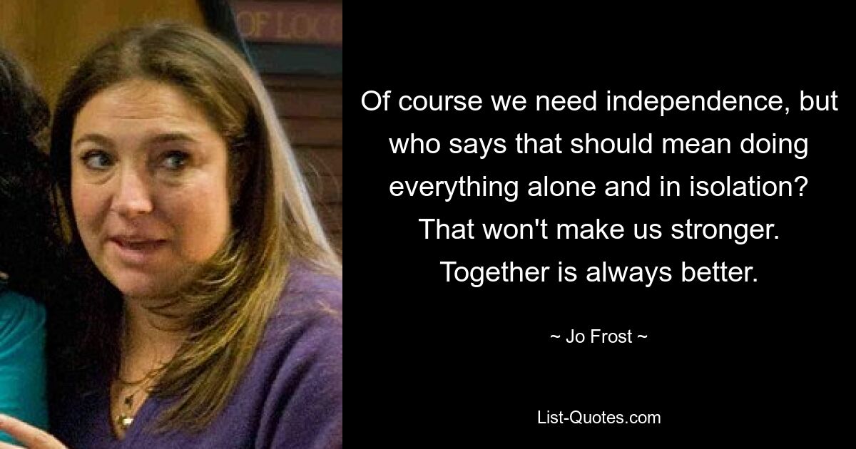 Of course we need independence, but who says that should mean doing everything alone and in isolation? That won't make us stronger. Together is always better. — © Jo Frost