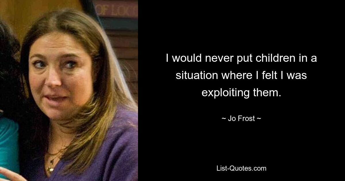 I would never put children in a situation where I felt I was exploiting them. — © Jo Frost