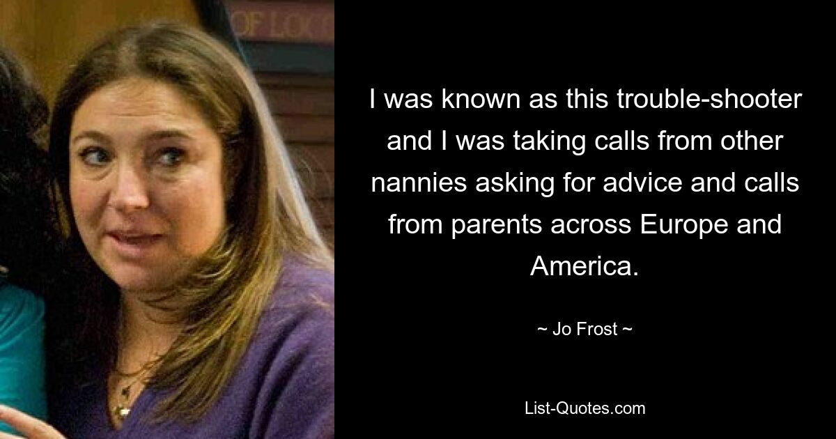 I was known as this trouble-shooter and I was taking calls from other nannies asking for advice and calls from parents across Europe and America. — © Jo Frost