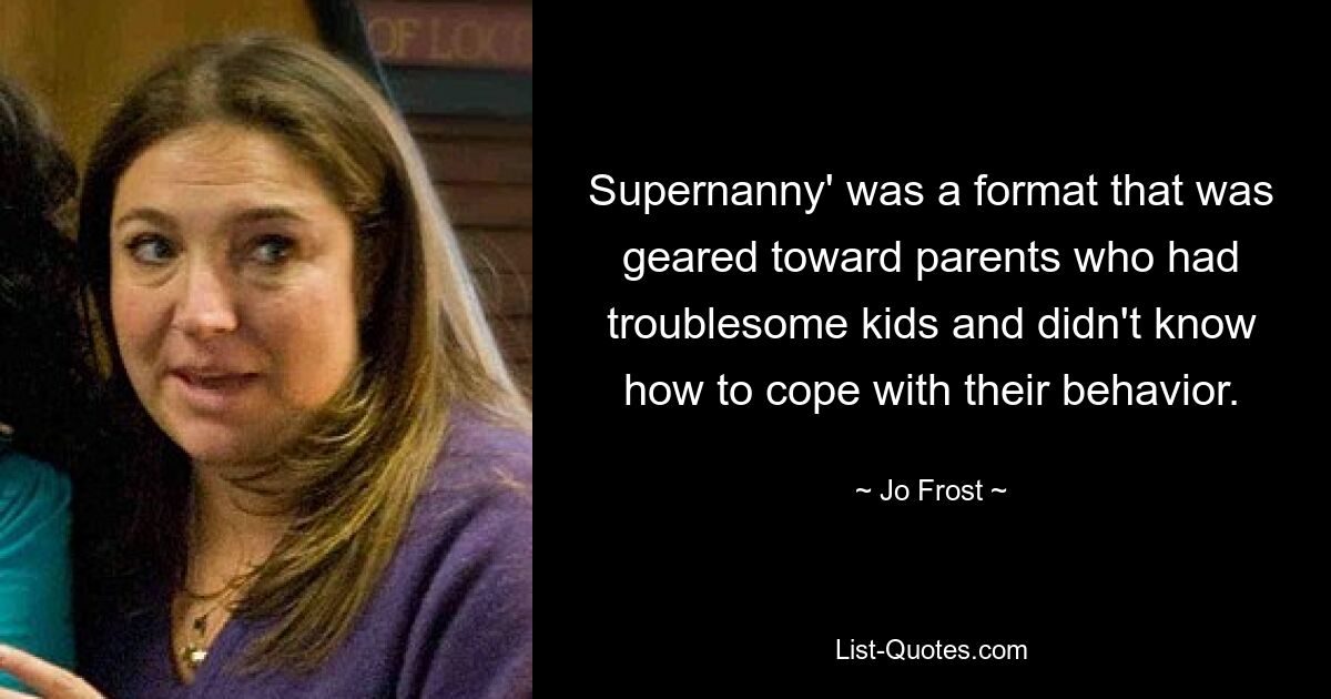 Supernanny' was a format that was geared toward parents who had troublesome kids and didn't know how to cope with their behavior. — © Jo Frost