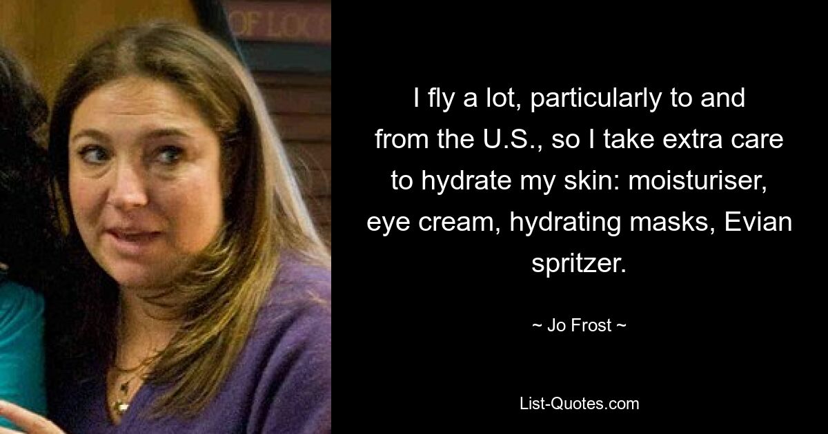 I fly a lot, particularly to and from the U.S., so I take extra care to hydrate my skin: moisturiser, eye cream, hydrating masks, Evian spritzer. — © Jo Frost