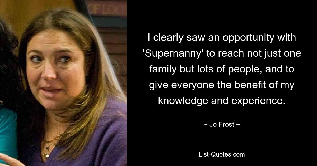 I clearly saw an opportunity with 'Supernanny' to reach not just one family but lots of people, and to give everyone the benefit of my knowledge and experience. — © Jo Frost