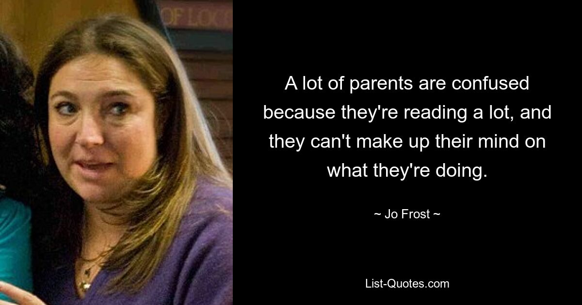 A lot of parents are confused because they're reading a lot, and they can't make up their mind on what they're doing. — © Jo Frost