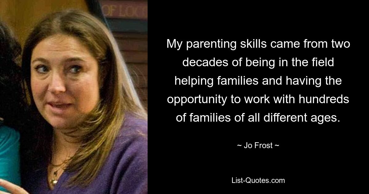 My parenting skills came from two decades of being in the field helping families and having the opportunity to work with hundreds of families of all different ages. — © Jo Frost