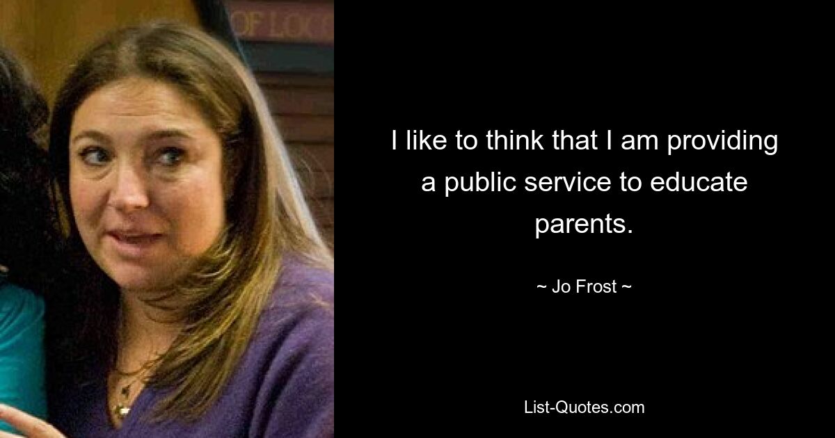 I like to think that I am providing a public service to educate parents. — © Jo Frost