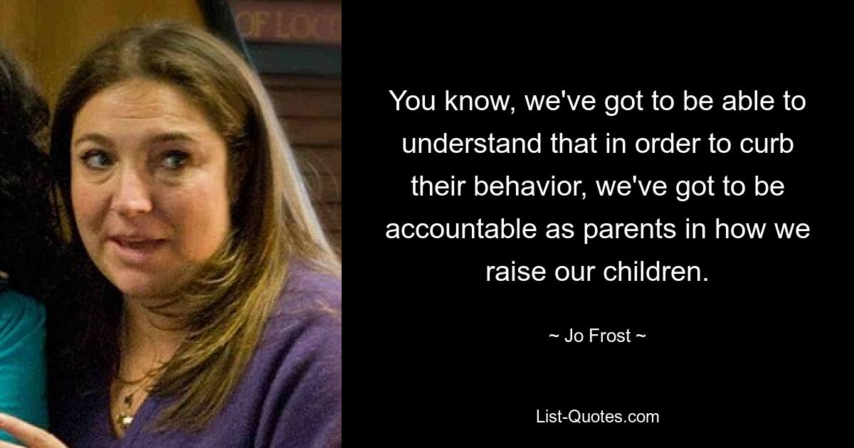 You know, we've got to be able to understand that in order to curb their behavior, we've got to be accountable as parents in how we raise our children. — © Jo Frost