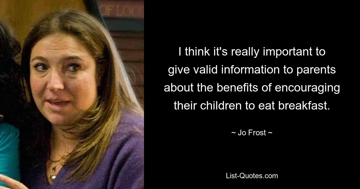 I think it's really important to give valid information to parents about the benefits of encouraging their children to eat breakfast. — © Jo Frost