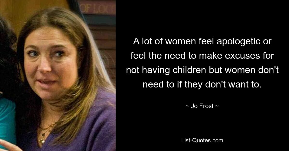 A lot of women feel apologetic or feel the need to make excuses for not having children but women don't need to if they don't want to. — © Jo Frost