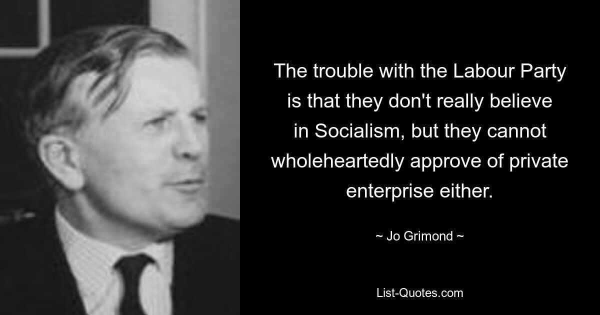 The trouble with the Labour Party is that they don't really believe in Socialism, but they cannot wholeheartedly approve of private enterprise either. — © Jo Grimond