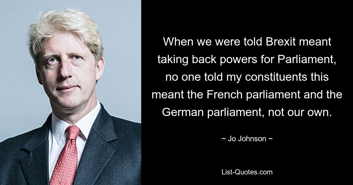 When we were told Brexit meant taking back powers for Parliament, no one told my constituents this meant the French parliament and the German parliament, not our own. — © Jo Johnson