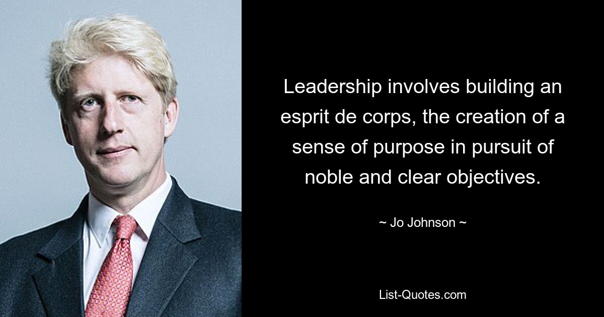 Leadership involves building an esprit de corps, the creation of a sense of purpose in pursuit of noble and clear objectives. — © Jo Johnson