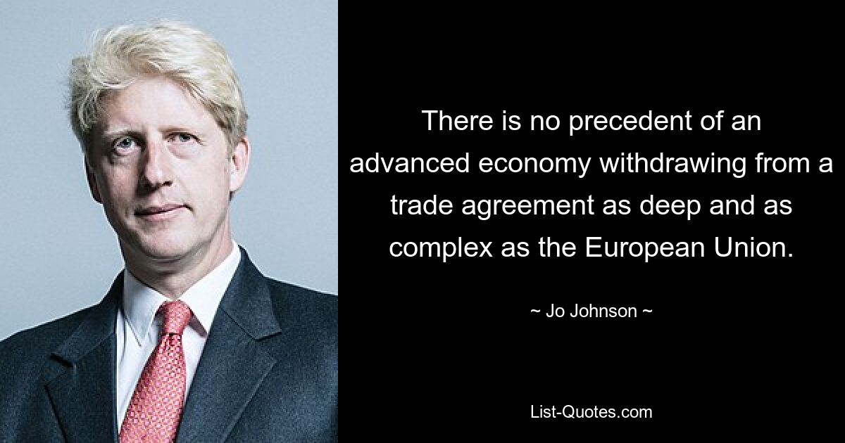 There is no precedent of an advanced economy withdrawing from a trade agreement as deep and as complex as the European Union. — © Jo Johnson