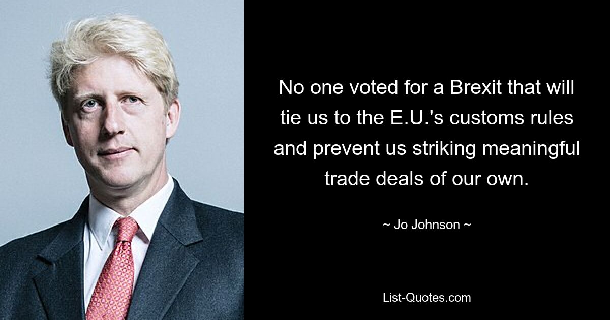 No one voted for a Brexit that will tie us to the E.U.'s customs rules and prevent us striking meaningful trade deals of our own. — © Jo Johnson