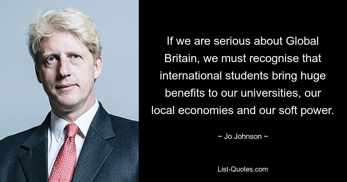 If we are serious about Global Britain, we must recognise that international students bring huge benefits to our universities, our local economies and our soft power. — © Jo Johnson