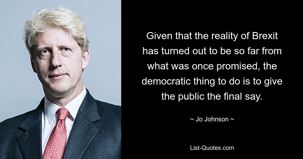 Given that the reality of Brexit has turned out to be so far from what was once promised, the democratic thing to do is to give the public the final say. — © Jo Johnson