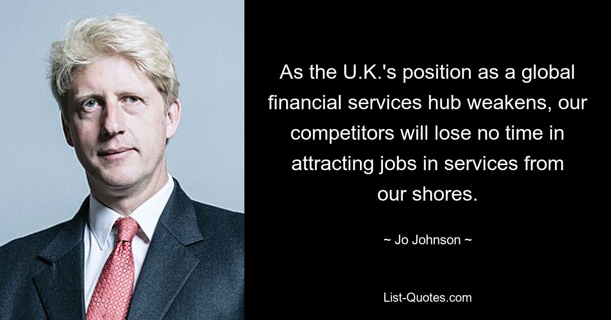 As the U.K.'s position as a global financial services hub weakens, our competitors will lose no time in attracting jobs in services from our shores. — © Jo Johnson