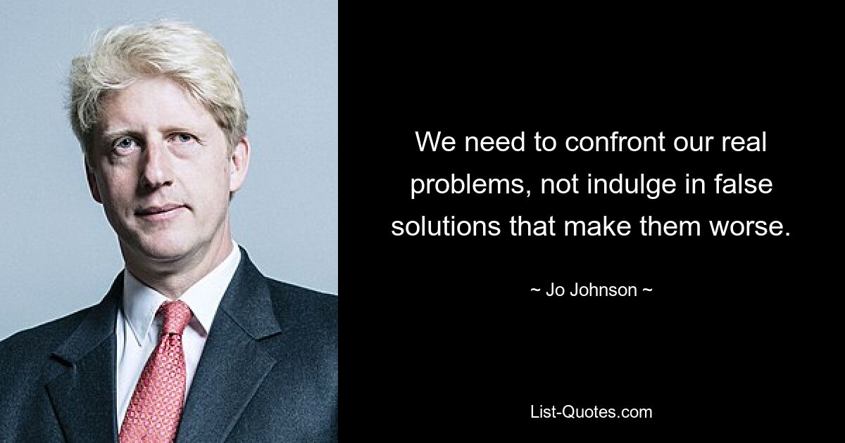 We need to confront our real problems, not indulge in false solutions that make them worse. — © Jo Johnson