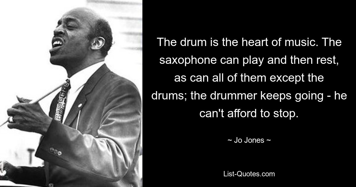 The drum is the heart of music. The saxophone can play and then rest, as can all of them except the drums; the drummer keeps going - he can't afford to stop. — © Jo Jones