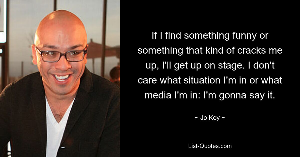 If I find something funny or something that kind of cracks me up, I'll get up on stage. I don't care what situation I'm in or what media I'm in: I'm gonna say it. — © Jo Koy