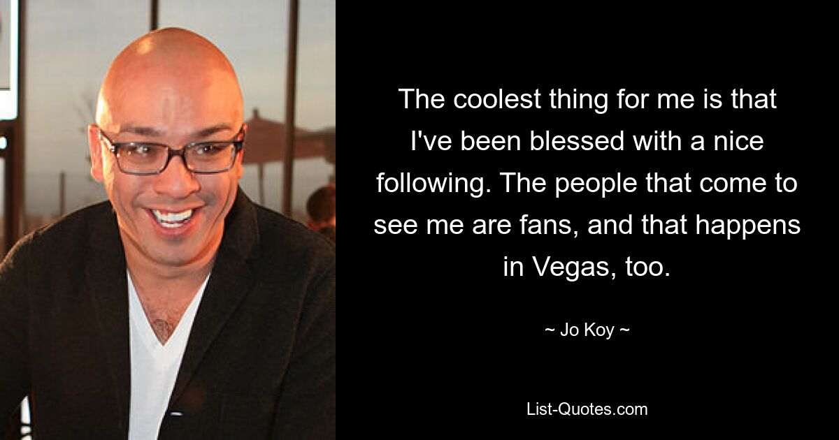 The coolest thing for me is that I've been blessed with a nice following. The people that come to see me are fans, and that happens in Vegas, too. — © Jo Koy