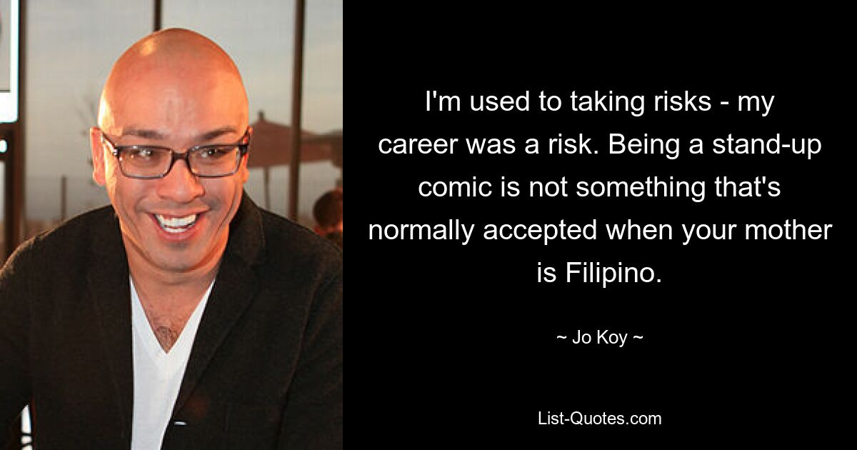 I'm used to taking risks - my career was a risk. Being a stand-up comic is not something that's normally accepted when your mother is Filipino. — © Jo Koy