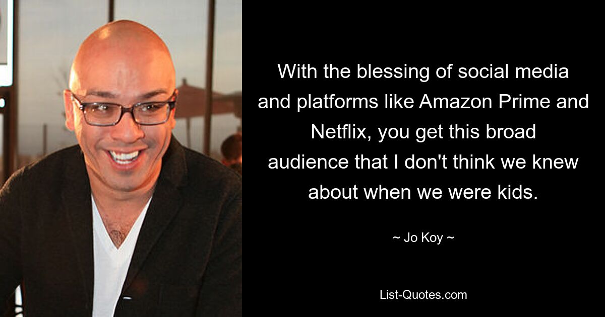 With the blessing of social media and platforms like Amazon Prime and Netflix, you get this broad audience that I don't think we knew about when we were kids. — © Jo Koy