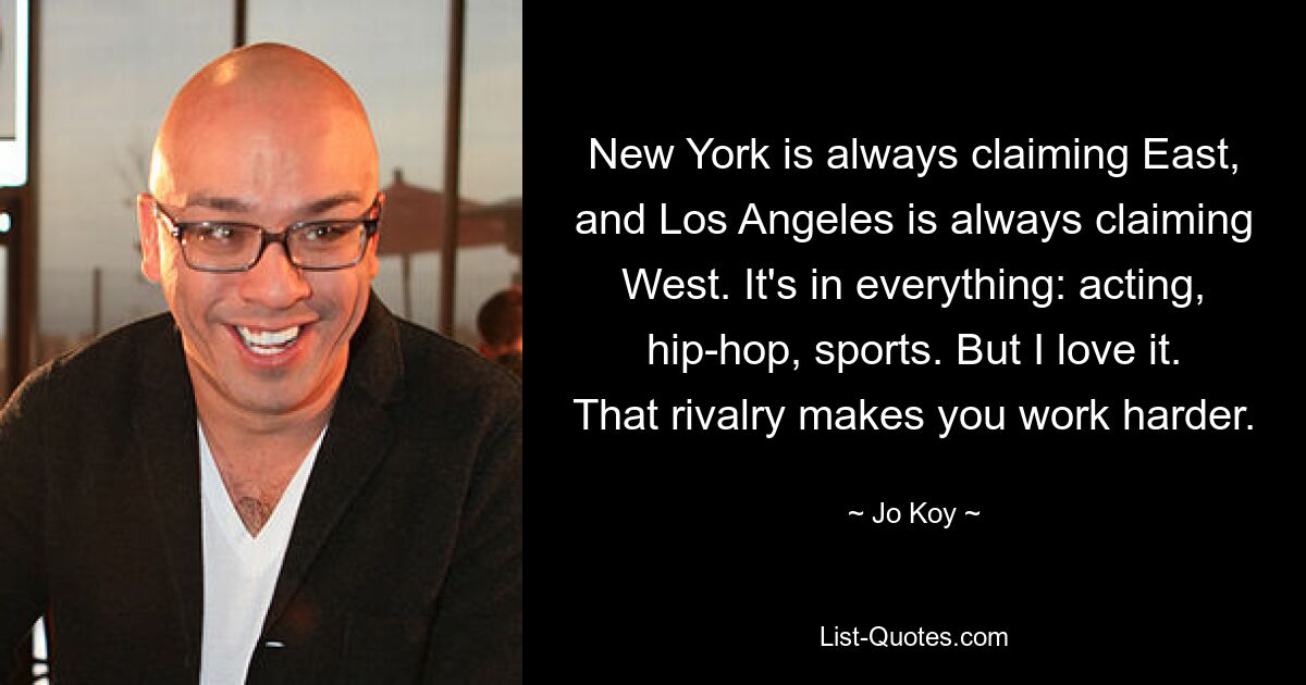 New York is always claiming East, and Los Angeles is always claiming West. It's in everything: acting, hip-hop, sports. But I love it. That rivalry makes you work harder. — © Jo Koy