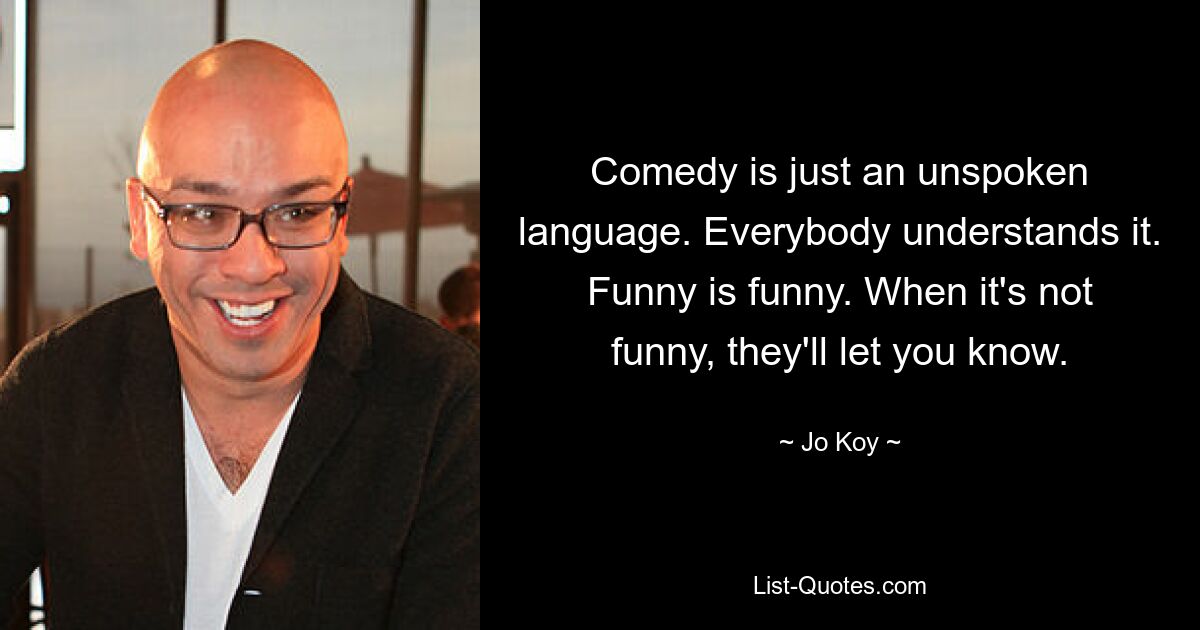 Comedy is just an unspoken language. Everybody understands it. Funny is funny. When it's not funny, they'll let you know. — © Jo Koy