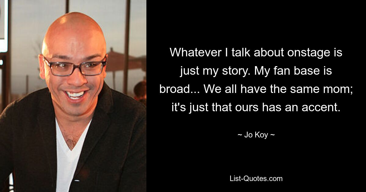 Whatever I talk about onstage is just my story. My fan base is broad... We all have the same mom; it's just that ours has an accent. — © Jo Koy