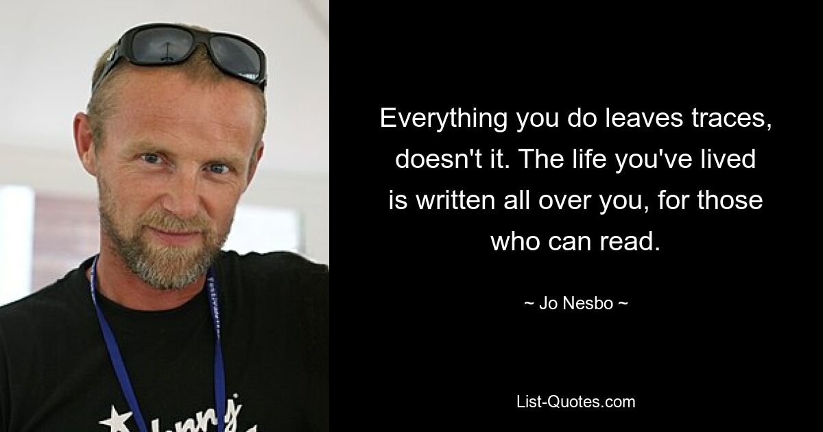 Everything you do leaves traces, doesn't it. The life you've lived is written all over you, for those who can read. — © Jo Nesbo