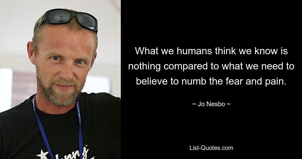 What we humans think we know is nothing compared to what we need to believe to numb the fear and pain. — © Jo Nesbo