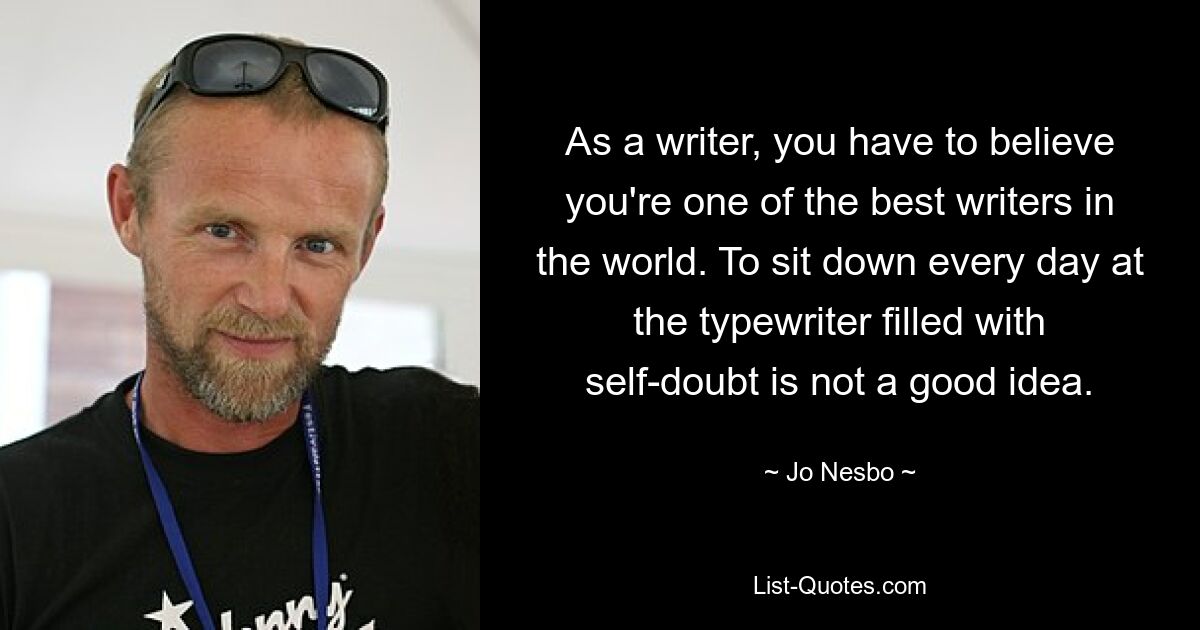 As a writer, you have to believe you're one of the best writers in the world. To sit down every day at the typewriter filled with self-doubt is not a good idea. — © Jo Nesbo