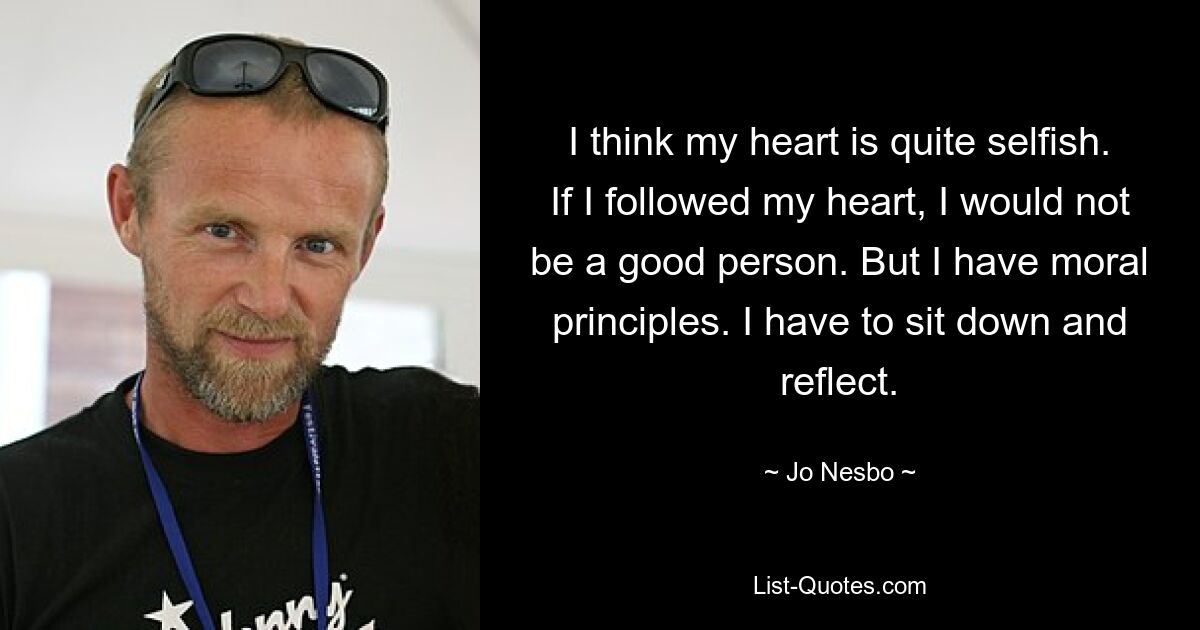 I think my heart is quite selfish. If I followed my heart, I would not be a good person. But I have moral principles. I have to sit down and reflect. — © Jo Nesbo