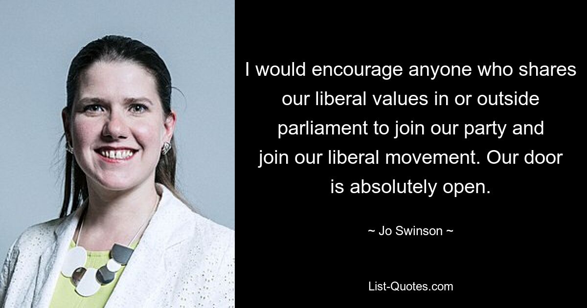 I would encourage anyone who shares our liberal values in or outside parliament to join our party and join our liberal movement. Our door is absolutely open. — © Jo Swinson