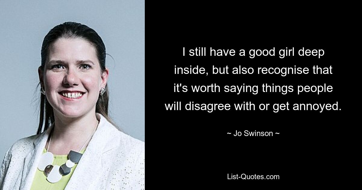 I still have a good girl deep inside, but also recognise that it's worth saying things people will disagree with or get annoyed. — © Jo Swinson