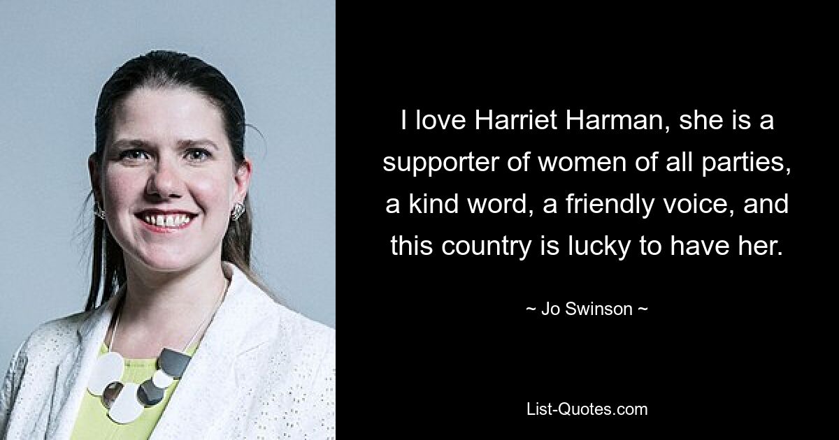 I love Harriet Harman, she is a supporter of women of all parties, a kind word, a friendly voice, and this country is lucky to have her. — © Jo Swinson