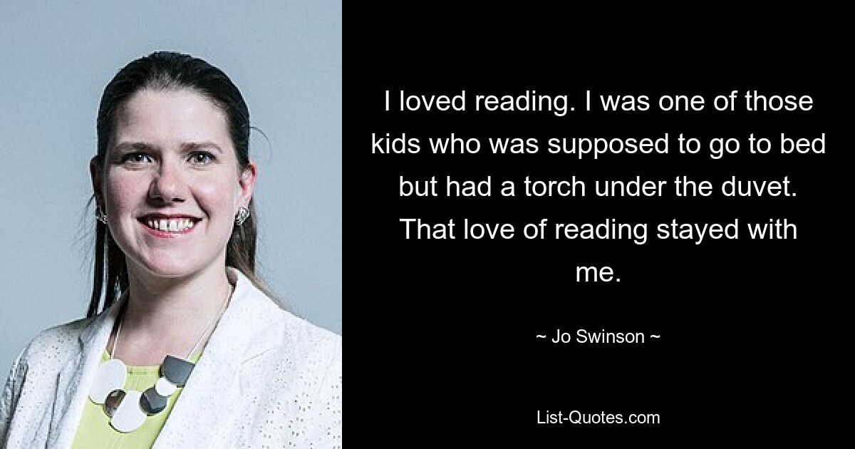 I loved reading. I was one of those kids who was supposed to go to bed but had a torch under the duvet. That love of reading stayed with me. — © Jo Swinson