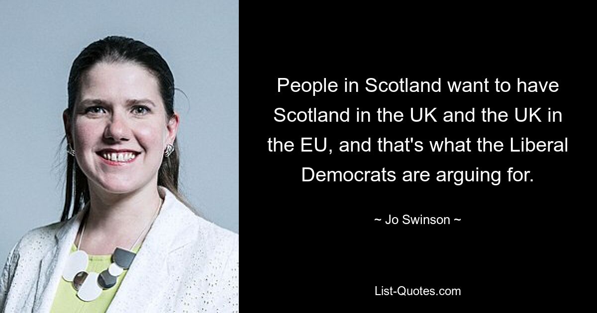 People in Scotland want to have Scotland in the UK and the UK in the EU, and that's what the Liberal Democrats are arguing for. — © Jo Swinson