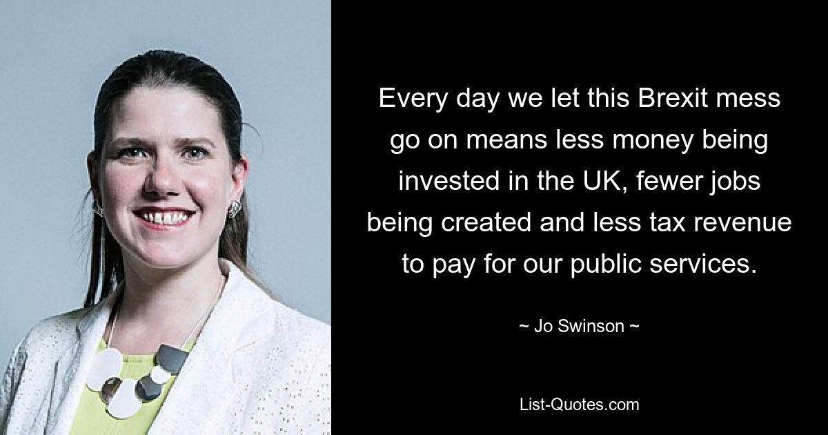 Every day we let this Brexit mess go on means less money being invested in the UK, fewer jobs being created and less tax revenue to pay for our public services. — © Jo Swinson