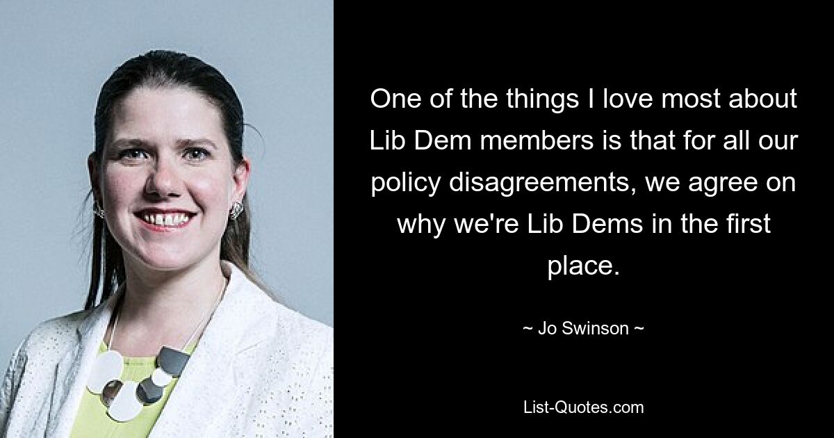 One of the things I love most about Lib Dem members is that for all our policy disagreements, we agree on why we're Lib Dems in the first place. — © Jo Swinson