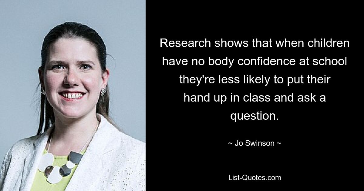 Research shows that when children have no body confidence at school they're less likely to put their hand up in class and ask a question. — © Jo Swinson