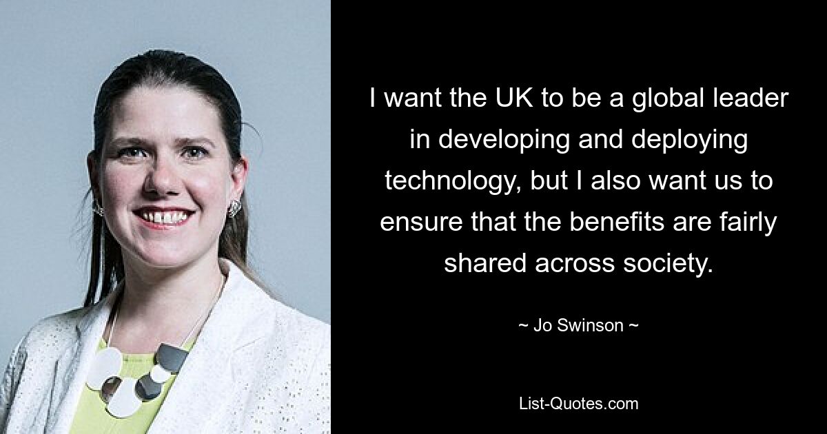 I want the UK to be a global leader in developing and deploying technology, but I also want us to ensure that the benefits are fairly shared across society. — © Jo Swinson