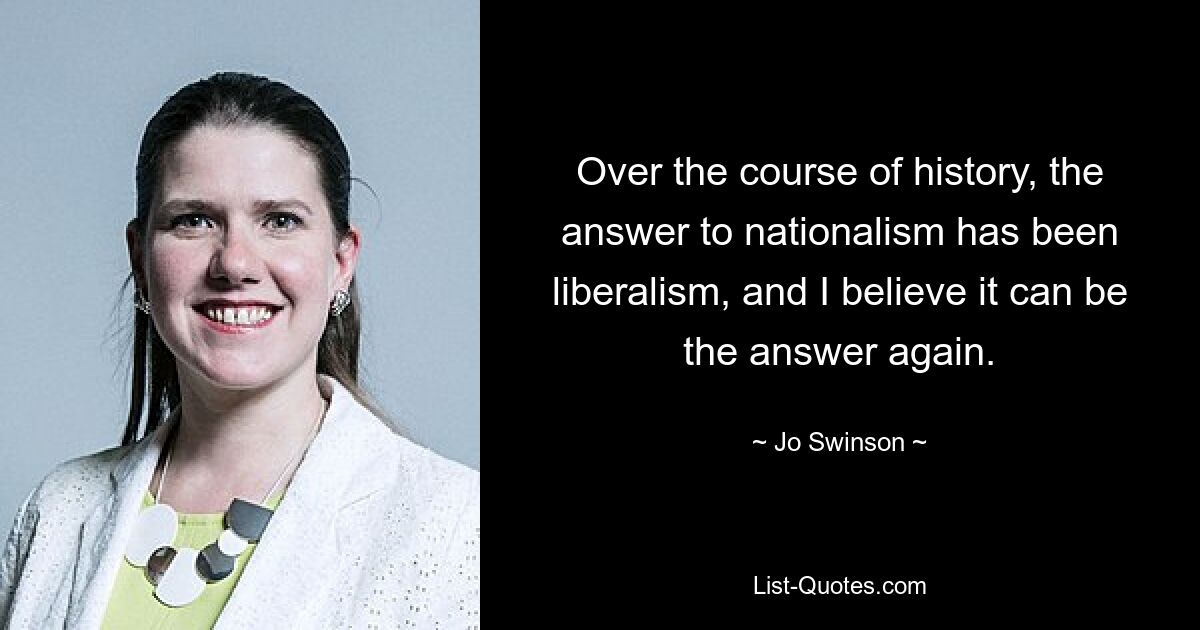 Over the course of history, the answer to nationalism has been liberalism, and I believe it can be the answer again. — © Jo Swinson