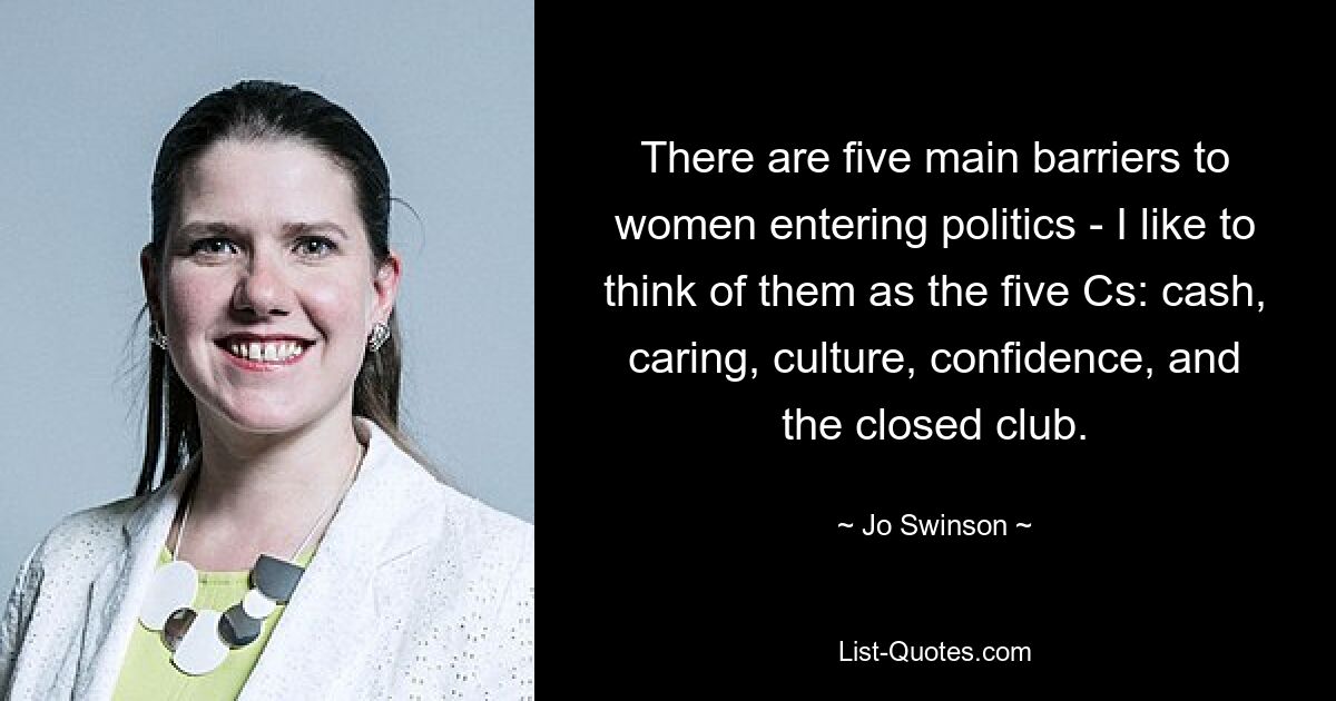 There are five main barriers to women entering politics - I like to think of them as the five Cs: cash, caring, culture, confidence, and the closed club. — © Jo Swinson