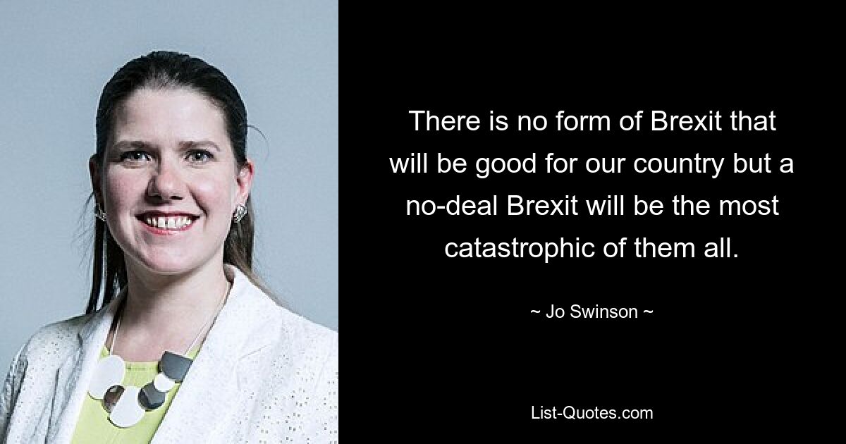 There is no form of Brexit that will be good for our country but a no-deal Brexit will be the most catastrophic of them all. — © Jo Swinson