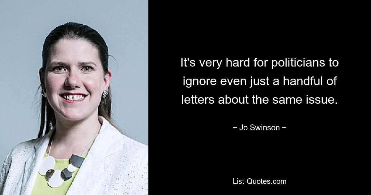 It's very hard for politicians to ignore even just a handful of letters about the same issue. — © Jo Swinson