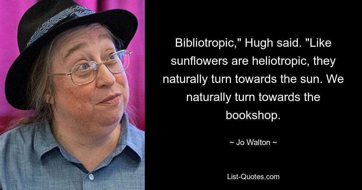 Bibliotropic," Hugh said. "Like sunflowers are heliotropic, they naturally turn towards the sun. We naturally turn towards the bookshop. — © Jo Walton