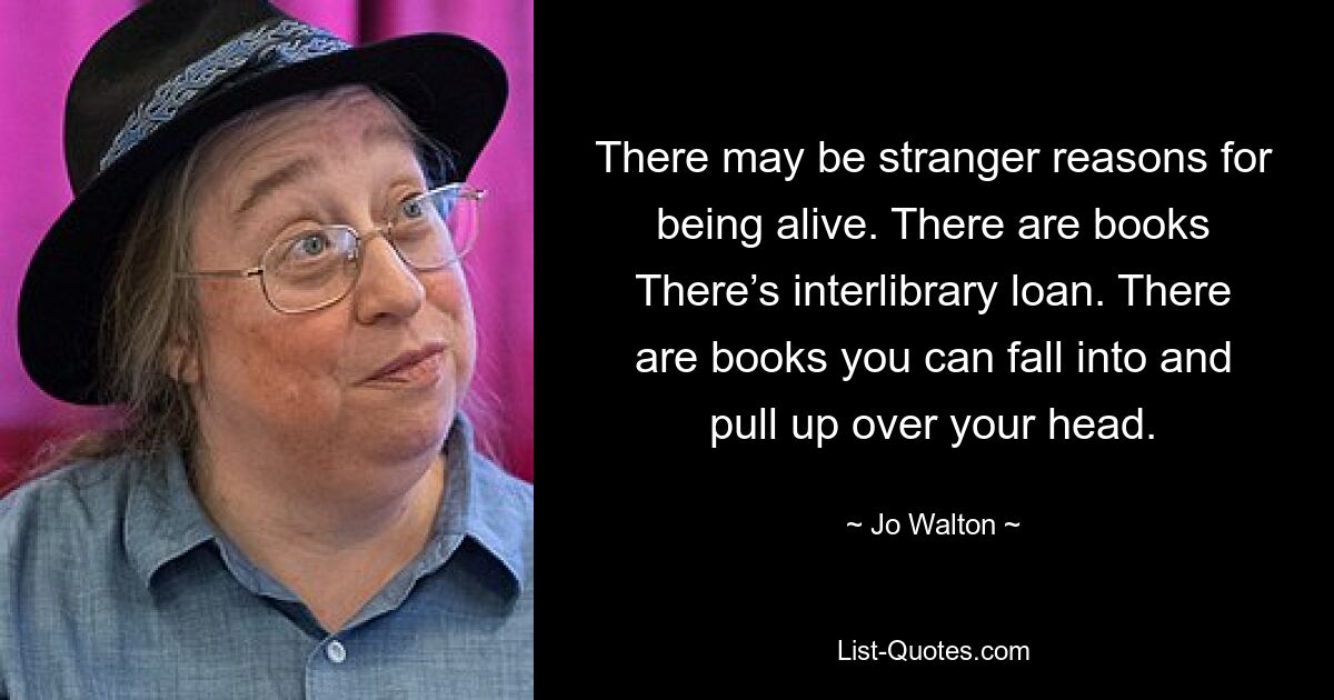 There may be stranger reasons for being alive. There are books There’s interlibrary loan. There are books you can fall into and pull up over your head. — © Jo Walton