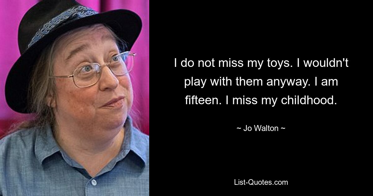 I do not miss my toys. I wouldn't play with them anyway. I am fifteen. I miss my childhood. — © Jo Walton