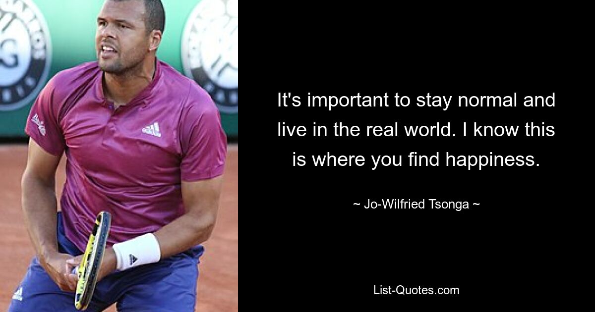 It's important to stay normal and live in the real world. I know this is where you find happiness. — © Jo-Wilfried Tsonga